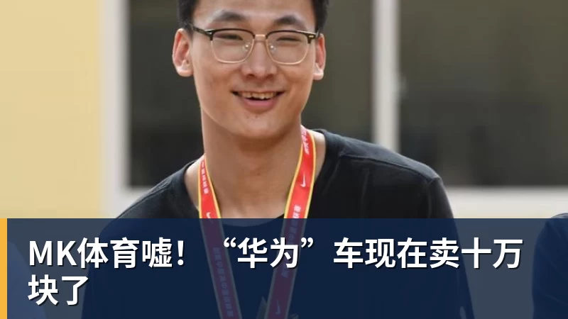MK体育嘘！“华为”车现在卖十万块了